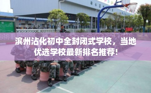 滨州沾化初中全封闭式学校，当地优选学校最新排名推荐!