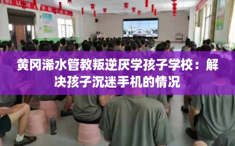 黄冈浠水管教叛逆厌学孩子学校：解决孩子沉迷手机的情况
