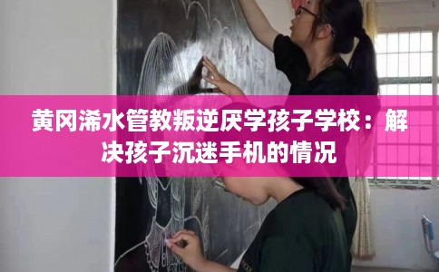 黄冈浠水管教叛逆厌学孩子学校：解决孩子沉迷手机的情况