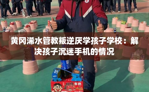 黄冈浠水管教叛逆厌学孩子学校：解决孩子沉迷手机的情况