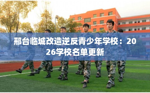 邢台临城改造逆反青少年学校：2026学校名单更新