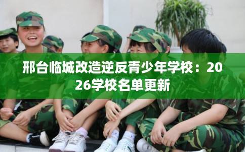 邢台临城改造逆反青少年学校：2026学校名单更新