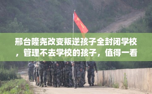 邢台隆尧改变叛逆孩子全封闭学校，管理不去学校的孩子，值得一看！