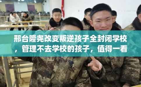 邢台隆尧改变叛逆孩子全封闭学校，管理不去学校的孩子，值得一看！