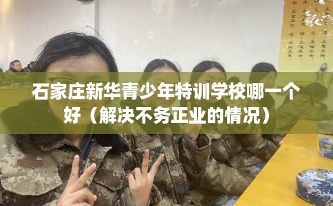 石家庄新华青少年特训学校哪一个好（解决不务正业的情况）