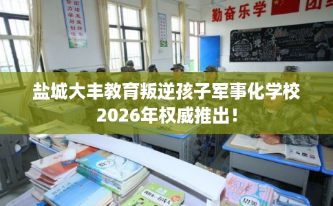 盐城大丰教育叛逆孩子军事化学校2026年权威推出！