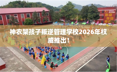神农架孩子叛逆管理学校2026年权威推出! 神农架孩子叛逆管理学校2026年权威推出!