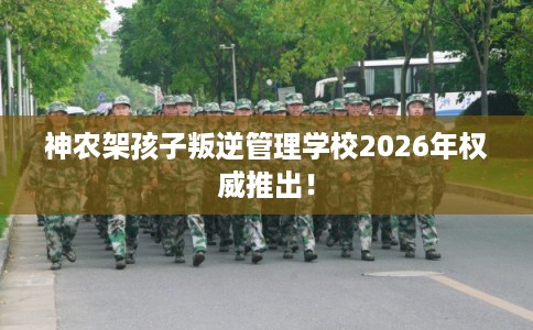 神农架孩子叛逆管理学校2026年权威推出! 神农架孩子叛逆管理学校2026年权威推出!
