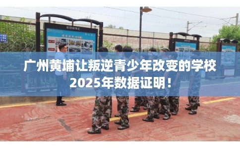 广州黄埔让叛逆青少年改变的学校2025年数据证明！