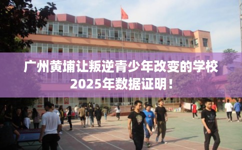 广州黄埔让叛逆青少年改变的学校2025年数据证明！