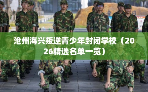 沧州海兴叛逆青少年封闭学校(2026精选名单一览) 沧州海兴叛逆青少年封闭学校(2026精选名单一览)