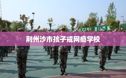 荆州沙市孩子戒网瘾学校