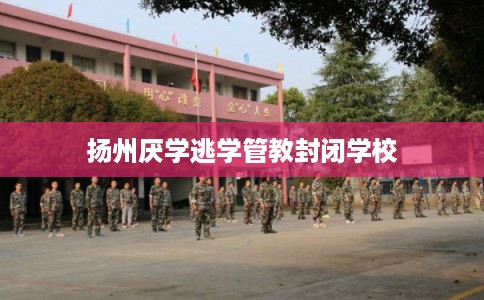 扬州厌学逃学管教封闭学校 扬州厌学逃学管教封闭学校