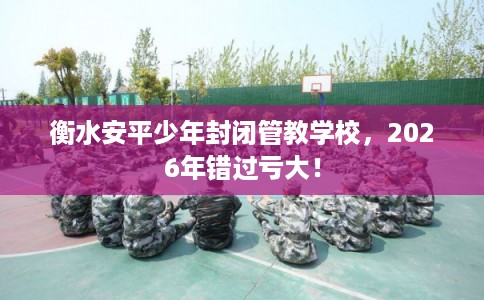 衡水安平少年封闭管教学校，2026年错过亏大！