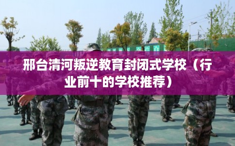 邢台清河叛逆教育封闭式学校（行业前十的学校推荐）