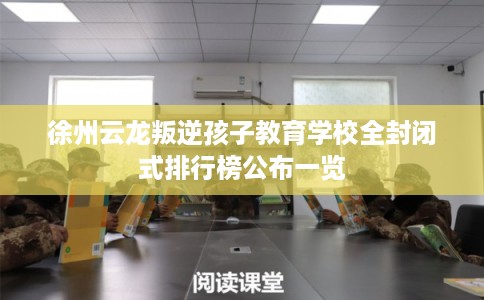 徐州云龙叛逆孩子教育学校全封闭式排行榜公布一览