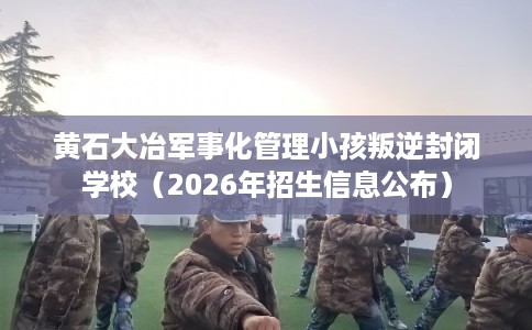 黄石大冶军事化管理小孩叛逆封闭学校（2026年招生信息公布）