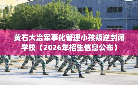 黄石大冶军事化管理小孩叛逆封闭学校（2026年招生信息公布）
