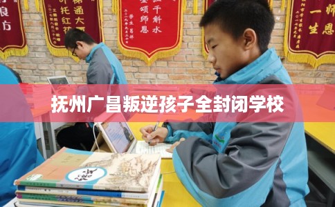抚州广昌叛逆孩子全封闭学校