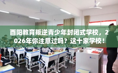 酉阳教育叛逆青少年封闭式学校，2026年你注意过吗？这十家学校！