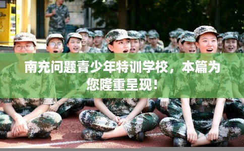 南充问题青少年特训学校，本篇为您隆重呈现！