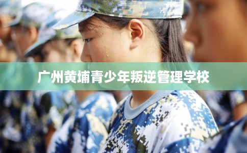 广州黄埔青少年叛逆管理学校