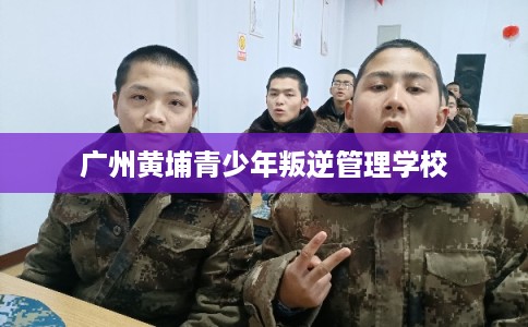 广州黄埔青少年叛逆管理学校