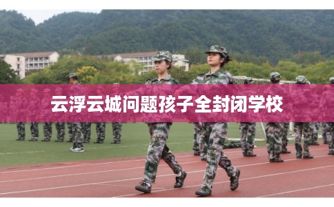 云浮云城问题孩子全封闭学校