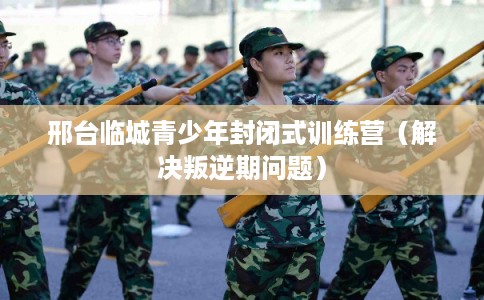 邢台临城青少年封闭式训练营（解决叛逆期问题）