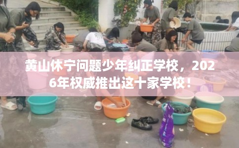 黄山休宁问题少年纠正学校，2026年权威推出这十家学校！
