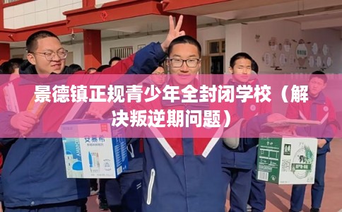 景德镇正规青少年全封闭学校（解决叛逆期问题）