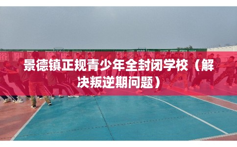 景德镇正规青少年全封闭学校（解决叛逆期问题）