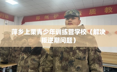 萍乡上栗青少年训练营学校（解决叛逆期问题）