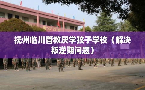 抚州临川管教厌学孩子学校(解决叛逆期问题) 抚州临川管教厌学孩子学校(解决叛逆期问题)