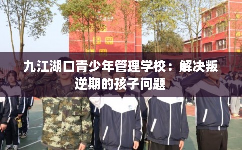 九江湖口青少年管理学校：解决叛逆期的孩子问题