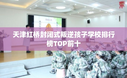 天津红桥封闭式叛逆孩子学校排行榜TOP前十