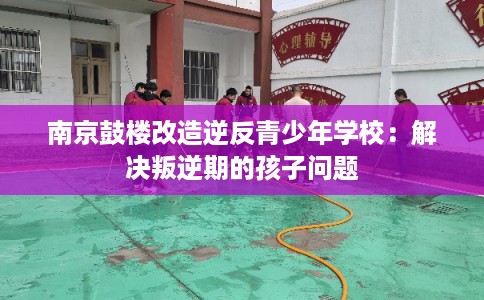 南京鼓楼改造逆反青少年学校：解决叛逆期的孩子问题