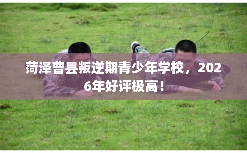 菏泽曹县叛逆期青少年学校,2026年好评极高! 菏泽曹县叛逆期青少年学校,2026年好评极高!