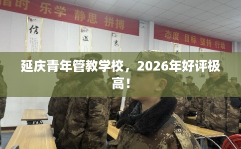 延庆青年管教学校，2026年好评极高！