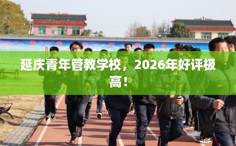 延庆青年管教学校，2026年好评极高！