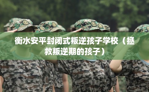 衡水安平封闭式叛逆孩子学校（拯救叛逆期的孩子）