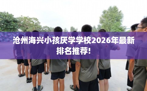 沧州海兴小孩厌学学校2026年最新排名推荐!