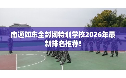 南通如东全封闭特训学校2026年最新排名推荐!