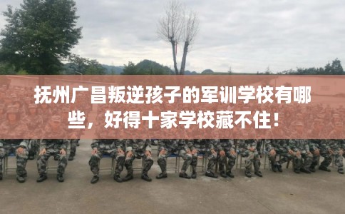 抚州广昌叛逆孩子的军训学校有哪些，好得十家学校藏不住！