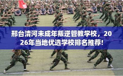 邢台清河未成年叛逆管教学校，2026年当地优选学校排名推荐!