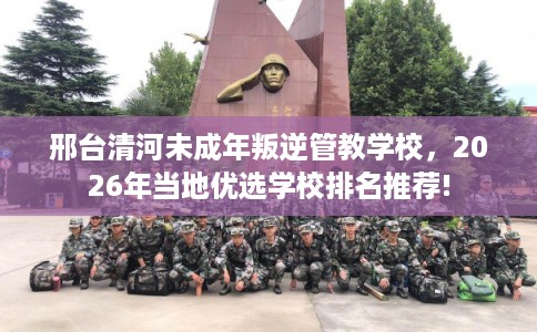 邢台清河未成年叛逆管教学校，2026年当地优选学校排名推荐!