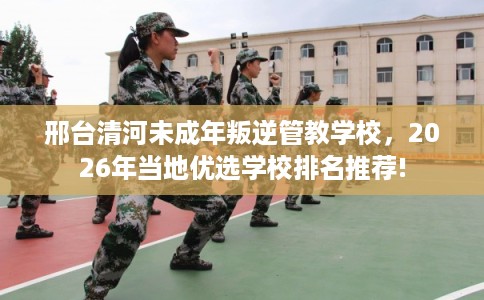 邢台清河未成年叛逆管教学校，2026年当地优选学校排名推荐!