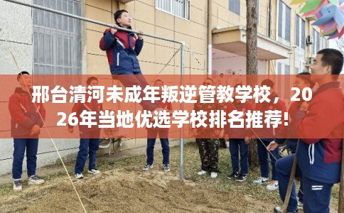 邢台清河未成年叛逆管教学校，2026年当地优选学校排名推荐!
