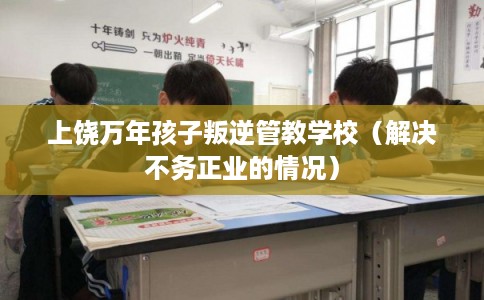 上饶万年孩子叛逆管教学校（解决不务正业的情况）