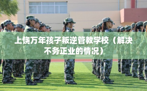 上饶万年孩子叛逆管教学校（解决不务正业的情况）